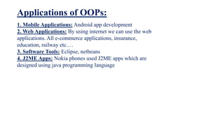 Applications of OOPs:
1. Mobile Applications: Android app development
2. Web Applications: By using internet we can use the web
applications. All e-commerce applications, insurance,
education, railway etc.…
3. Software Tools: Eclipse, netbeans
4. J2ME Apps: Nokia phones used J2ME apps which are
designed using java programming language
 