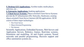 5. Desktop GUI Applications: Acrobat reader, media player,
antivirus, etc…
6. Enterprise Applications: banking applications
7. Client-Server Systems: Object-oriented Client-Server Systems
provide the IT infrastructure (OS, Networks, Hardware), creating
object-oriented Client-Server Internet (OCSI) applications. OCSI
consist of three major technologies
• The Client Server
• Object Oriented Programming
• The Internet
Scientific Applications, Embedded Systems, Web Servers and
Application Servers, Robotics, Games, Real-time systems,
Simulation and modelling, AI and Expert systems, Neural
networks and parallel programming, Decision support and
office automation systems etc…
 