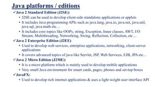 Java platforms / editions
Java 2 Standard Edition (J2SE):
• J2SE can be used to develop client-side standalone applications or applets
• It includes Java programming APIs such as java.lang, java.io, java.net, java.util,
java.sql, java.math etc…
• It includes core topics like OOPs, string, Exception, Inner classes, AWT, I/O
Stream, Multithreading, Networking, Swing, Reflection, Collection, etc…
Java 2 Enterprise Edition (J2EE)
• Used to develop web services, enterprise applications, networking, client-server
applications
• It covers advanced topics of java like Servlet, JSP, Web Services, EJB, JPA etc...
Java 2 Micro Edition (J2ME):
• It is a micro platform which is mainly used to develop mobile applications
• Very small Java environment for smart cards, pages, phones and set-top boxes
JavaFX:
• Used to develop rich internet applications & uses a light weight user interface API
 
