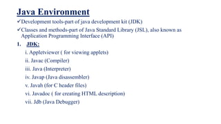 Java Environment
Development tools-part of java development kit (JDK)
Classes and methods-part of Java Standard Library (JSL), also known as
Application Programming Interface (API)
1. JDK:
i. Appletviewer ( for viewing applets)
ii. Javac (Compiler)
iii. Java (Interpreter)
iv. Javap (Java disassembler)
v. Javah (for C header files)
vi. Javadoc ( for creating HTML description)
vii. Jdb (Java Debugger)
 