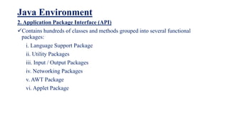 Java Environment
2. Application Package Interface (API)
Contains hundreds of classes and methods grouped into several functional
packages:
i. Language Support Package
ii. Utility Packages
iii. Input / Output Packages
iv. Networking Packages
v. AWT Package
vi. Applet Package
 
