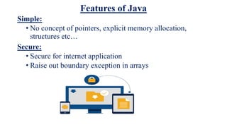 Features of Java
Simple:
• No concept of pointers, explicit memory allocation,
structures etc…
Secure:
• Secure for internet application
• Raise out boundary exception in arrays
 