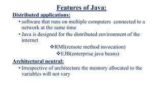 Features of Java:
Distributed applications:
• software that runs on multiple computers connected to a
network at the same time
• Java is designed for the distributed environment of the
internet
RMI(remote method invocation)
EJB(enterprise java beans)
Architectural neutral:
• Irrespective of architecture the memory allocated to the
variables will not vary
 