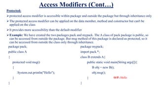 Access Modifiers (Cont…)
Protected:
protected access modifier is accessible within package and outside the package but through inheritance only
The protected access modifier can be applied on the data member, method and constructor but can't be
applied on the class
It provides more accessibility than the default modifier
Example: We have created the two packages pack and mypack. The A class of pack package is public, so
can be accessed from outside the package. But msg method of this package is declared as protected, so it
can be accessed from outside the class only through inheritance.
package pack;
public class A
{
protected void msg()
{
System.out.println("Hello");
}
}
package mypack;
import pack.*;
class B extends A{
public static void main(String args[]){
B obj = new B();
obj.msg();
}
}
O/P: Hello
 