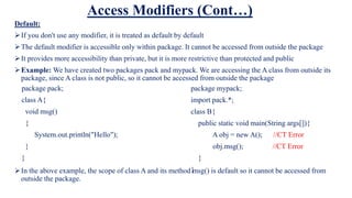 Access Modifiers (Cont…)
Default:
If you don't use any modifier, it is treated as default by default
The default modifier is accessible only within package. It cannot be accessed from outside the package
It provides more accessibility than private, but it is more restrictive than protected and public
Example: We have created two packages pack and mypack. We are accessing the A class from outside its
package, since A class is not public, so it cannot be accessed from outside the package
In the above example, the scope of class A and its method msg() is default so it cannot be accessed from
outside the package.
package pack;
class A{
void msg()
{
System.out.println("Hello");
}
}
package mypack;
import pack.*;
class B{
public static void main(String args[]){
A obj = new A(); //CT Error
obj.msg(); //CT Error
}
}
 