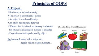 Principles of OOPS
2. Object:
Real time entity(runtime entity)
The object is an instance of a class
An object is a real-world entity
An object has state and behavior
When a class is defined, no memory is allocated
but when it is instantiated, memory is allocated
Properties and tasks performed by object
Ex: human  name, color, height etc..
read(), write(), walk(), run() etc…
 