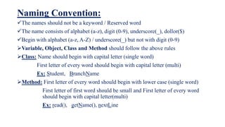 Naming Convention:
The names should not be a keyword / Reserved word
The name consists of alphabet (a-z), digit (0-9), underscore(_), dollor($)
Begin with alphabet (a-z, A-Z) / underscore(_) but not with digit (0-9)
Variable, Object, Class and Method should follow the above rules
Class: Name should begin with capital letter (single word)
First letter of every word should begin with capital letter (multi)
Ex: Student, BranchName
Method: First letter of every word should begin with lower case (single word)
First letter of first word should be small and First letter of every word
should begin with capital letter(multi)
Ex: read(), getName(), nextLine
 