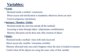 Variables:
Local:
Declared inside a method / constructor
Direct access and initialization is mandatory otherwise shows an error
Used in temporary calculations
Instance / Member / Fields:
Declared inside the class but outside all the methods
Accessing is done through object (objectname.variablename)
Memory allocation can be done only after creation of object
Static:
Declared inside a method / class with static keyword
Direct access (by variable / classname.variable)
Memory allocated only once and it happens when the class is loaded in memory
Useful when all the objects are using the same value of that variable
 