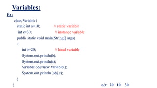 Variables:
Ex:
class Variable{
static int a=10; // static variable
int c=30; // instance variable
public static void main(String[] args)
{
int b=20; // local variable
System.out.println(b);
System.out.println(a);
Variable obj=new Variable();
System.out.println (obj.c);
}
} o/p: 20 10 30
 