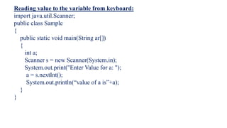 Reading value to the variable from keyboard:
import java.util.Scanner;
public class Sample
{
public static void main(String ar[])
{
int a;
Scanner s = new Scanner(System.in);
System.out.print("Enter Value for a: ");
a = s.nextInt();
System.out.println(“value of a is”+a);
}
}
 
