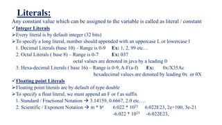 Literals:
Any constant value which can be assigned to the variable is called as literal / constant
Integer Literals
Every literal is by default integer (32 bits)
To specify a long literal, number should appended with an uppercase L or lowercase l
1. Decimal Literals (base 10) – Range is 0-9 Ex: 1, 2, 99 etc…
2. Octal Literals ( base 8) – Range is 0-7 Ex: 037
octal values are denoted in java by a leading 0
3. Hexa-decimal Literals ( base 16) – Range is 0-9, A-F(a-f) Ex: 0x/X35Ac
hexadecimal values are denoted by leading 0x or 0X
Floating point Literals
Floating point literals are by default of type double
To specify a float literal, we must append an F or f as suffix
1. Standard / Fractional Notation  3.14159, 0.6667, 2.0 etc….
2. Scientific / Exponent Notation  m * be 6.022 * 1023 6.022E23, 2e+100, 3e-21
-6.022 * 1023 -6.022E23,
 