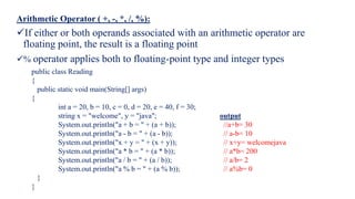 Arithmetic Operator ( +, -, *, /, %):
If either or both operands associated with an arithmetic operator are
floating point, the result is a floating point
% operator applies both to floating-point type and integer types
public class Reading
{
public static void main(String[] args)
{
int a = 20, b = 10, c = 0, d = 20, e = 40, f = 30;
string x = "welcome", y = "java"; output
System.out.println("a + b = " + (a + b)); //a+b= 30
System.out.println("a - b = " + (a - b)); // a-b= 10
System.out.println("x + y = " + (x + y)); // x+y= welcomejava
System.out.println("a * b = " + (a * b)); // a*b= 200
System.out.println("a / b = " + (a / b)); // a/b= 2
System.out.println("a % b = " + (a % b)); // a%b= 0
}
}
 
