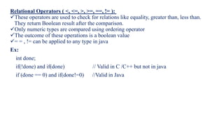 Relational Operators ( <, <=, >, >=, ==, != ):
These operators are used to check for relations like equality, greater than, less than.
They return Boolean result after the comparison.
Only numeric types are compared using ordering operator
The outcome of these operations is a boolean value
= = , != can be applied to any type in java
Ex:
int done;
if(!done) and if(done) // Valid in C /C++ but not in java
if (done == 0) and if(done!=0) //Valid in Java
 