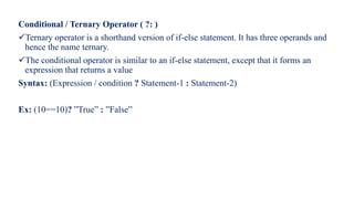 Conditional / Ternary Operator ( ?: )
Ternary operator is a shorthand version of if-else statement. It has three operands and
hence the name ternary.
The conditional operator is similar to an if-else statement, except that it forms an
expression that returns a value
Syntax: (Expression / condition ? Statement-1 : Statement-2)
Ex: (10==10)? ”True” : ”False”
 