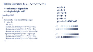 class RightShift
{
public static void main(String[] args)
{ int x=2;
int y=-2;
System.out.println("x<<2= "+(x<<2));
System.out.println("x>>2= "+(x>>2));
System.out.println("x>>>2= "+(x>>>2));
System.out.println("y<<1= "+(y<<1));
System.out.println("y>>1= "+(y>>1));
System.out.println("y>>>1= "+(y>>>1));
}}
x<<2= 8
x>>2= 0
x>>>2= 0
y<<1= -4
y>>1= -1
y>>>1= 2147483647
-2 :1111111111111110
y>>1:1111111111111111
-2 :1111111111111110
y>>>1:0111111111111111
>> arithmetic right shift
>>> logical right shift
Bitwise Operator ( &, |, ~, ^, >>, >>>, << ):
 