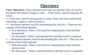Unary Operators: Unary operators need only one operand. They are used to
increment, decrement or negate a value.– :Unary minus, used for negating the
values.
•+ :Unary plus, used for giving positive values. Only used when deliberately
converting a negative value to positive.
•++ :Increment operator, used for incrementing the value by 1. There are two
varieties of increment operator.
• Post-Increment : Value is first used for computing the result and then
incremented.
• Pre-Increment : Value is incremented first and then result is computed.
•— : Decrement operator, used for decrementing the value by 1. There are two
varieties of decrement operator.
• Post-decrement : Value is first used for computing the result and then
decremented.
• Pre-Decrement : Value is decremented first and then result is computed.
Operators
 