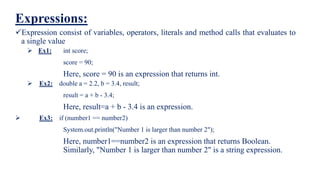 Expressions:
Expression consist of variables, operators, literals and method calls that evaluates to
a single value
 Ex1: int score;
score = 90;
Here, score = 90 is an expression that returns int.
 Ex2: double a = 2.2, b = 3.4, result;
result = a + b - 3.4;
Here, result=a + b - 3.4 is an expression.
 Ex3: if (number1 == number2)
System.out.println("Number 1 is larger than number 2");
Here, number1==number2 is an expression that returns Boolean.
Similarly, "Number 1 is larger than number 2" is a string expression.
 