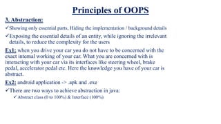 Principles of OOPS
3. Abstraction:
Showing only essential parts, Hiding the implementation / background details
Exposing the essential details of an entity, while ignoring the irrelevant
details, to reduce the complexity for the users
Ex1: when you drive your car you do not have to be concerned with the
exact internal working of your car. What you are concerned with is
interacting with your car via its interfaces like steering wheel, brake
pedal, accelerator pedal etc. Here the knowledge you have of your car is
abstract.
Ex2: android application -> .apk and .exe
There are two ways to achieve abstraction in java:
Abstract class (0 to 100%) & Interface (100%)
 