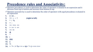 Precedence rules and Associativity:
Operator precedence is used to determine the order of operators evaluated in an expression and it
decrease from top to bottom and increase from bottom to top.
Operator associativity is used to determine the order of operators with equal precedence evaluated in
an expression
1. ( ) [] .
2. ++ -- ~ ! (right to left)
3. * / %
4. + -
5. >> >>> <<
6. > >= < <=
7. == !=
8. &
9. ^
10. |
11. &&
12. ||
13. ?:
14. = *= /= %= += -= &= ^= |= <<= >>=
 