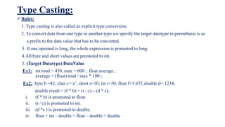 Type Casting:
Rules:
1. Type casting is also called as explicit type conversion.
2. To convert data from one type to another type we specify the target datatype in parenthesis is as
a prefix to the data value that has to be converted.
3. If one operand is long, the whole expression is promoted to long.
4.All byte and short values are promoted to int.
5. (Target Datatype) DataValue
Ex1: int total = 450, max = 600 ; float average ;
average = (float) total / max * 100 ;
Ex2: byte b =42; char c=‘a’; short s=10; int i=50; float f=5.67f; double d=.1234;
double result = (f * b) + (i / c) – (d * s);
i. (f * b) is promoted to float.
ii. (i / c) is promoted to int.
iii. (d *s ) is promoted to double.
iv. float + int – double = float – double = double
 