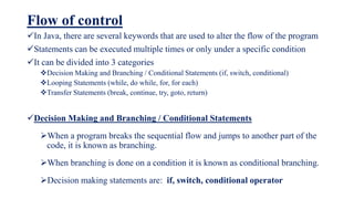 Flow of control
In Java, there are several keywords that are used to alter the flow of the program
Statements can be executed multiple times or only under a specific condition
It can be divided into 3 categories
Decision Making and Branching / Conditional Statements (if, switch, conditional)
Looping Statements (while, do while, for, for each)
Transfer Statements (break, continue, try, goto, return)
Decision Making and Branching / Conditional Statements
When a program breaks the sequential flow and jumps to another part of the
code, it is known as branching.
When branching is done on a condition it is known as conditional branching.
Decision making statements are: if, switch, conditional operator
 
