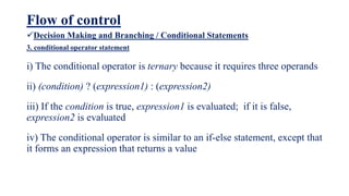 Flow of control
Decision Making and Branching / Conditional Statements
3. conditional operator statement
i) The conditional operator is ternary because it requires three operands
ii) (condition) ? (expression1) : (expression2)
iii) If the condition is true, expression1 is evaluated; if it is false,
expression2 is evaluated
iv) The conditional operator is similar to an if-else statement, except that
it forms an expression that returns a value
 