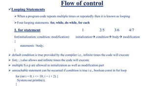 Flow of control
Looping Statements
When a program code repeats multiple times or repeatedly then it is known as looping
Four looping statements: for, while, do while, for each
1. for statement 1 2/5 3/6 4/7
for(initialization; condition; modification) initialization condition body modification
{
statements / body;
}
 default condition is true provided by the compiler i.e., infinite times the code will execute
 for(; ; ) also allows and infinite times the code will execute
 multiple S.o.p are allowed in initialization as well as modification part
 unreachable statement can be occurred if condition is true i.e., boolean const in for loop
for (int i = 0; i <= 10; i = i + 2) {
System.out.println(i);
}
 