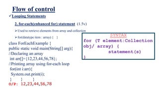Flow of control
Looping Statements
2. for-each(enhanced for) statement (1.5v)
Used to retrieve elements from array and collection
for(datatype item : array) { }
SYNTAX
for (T element:Collection
obj/ array) {
statement(s)
}
class ForEachExample {
public static void main(String[] arg){
//Declaring an array
int arr[]={12,23,44,56,78};
//Printing array using for-each loop
for(int i:arr){
System.out.print(i);
} } }
O/P: 12,23,44,56,78
 