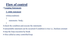Flow of control
Looping Statements
3. while statement
while(condition)
{
statements / body;
}
check the condition and execute the statements
unreachable statement can be occurred if condition is true i.e., boolean constant
stop the loop execution by break
Also called as entry controlled loop
 