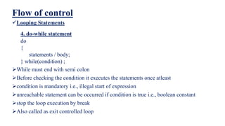 Flow of control
Looping Statements
4. do-while statement
do
{
statements / body;
} while(condition) ;
While must end with semi colon
Before checking the condition it executes the statements once atleast
condition is mandatory i.e., illegal start of expression
unreachable statement can be occurred if condition is true i.e., boolean constant
stop the loop execution by break
Also called as exit controlled loop
 