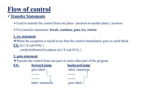 Flow of control
Transfer Statements
Used to transfer the control from one place / position to another place / position
Five transfer statements: break, continue, goto, try, return
1. try statement
When the exception is raised in try then the control immediately goes to catch block
EX: try{ S.o.p(10/0); }
catch(ArithmeticException ae){ S.o.p(10/2); }
2. goto statement
Transfer the control from one pace to some other part of the program
EX: forward jump backward jump
goto label: label: statement;
------- -------
------- -------
label: statement; goto label:
 