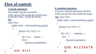 Flow of control:
4. continue statement
Used to skip the particular iteration
We can use this only inside the loops
Ex: class Test{
public static void main(String args[])
{
for(int i=0; i<10; i++)
{
if(i==4) { continue; }
else {
System.out.print(i);}
}
}
3. break statement
It simply stop the execution
We can use this inside the switch case /
inside the loops / inside the blocks
Ex:
class Test{
public static void main(String args[])
{
for(int i=0; i<10; i++)
{
if(i==4) { break; }
else {
System.out.println(i);}
}
}
} O/P: 0 1 2 3
O/P: 0 1 2 3 5 6 7 8
9
 