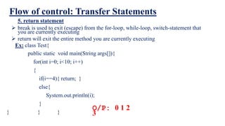 Flow of control: Transfer Statements
5. return statement
 break is used to exit (escape) from the for-loop, while-loop, switch-statement that
you are currently executing
 return will exit the entire method you are currently executing
O/P: 0 1 2
3
Ex: class Test{
public static void main(String args[]){
for(int i=0; i<10; i++)
{
if(i==4){ return; }
else{
System.out.println(i);
}
} } }
 