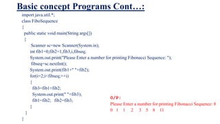 Basic concept Programs Cont…:
import java.util.*;
class FiboSequence
{
public static void main(String args[])
{
Scanner sc=new Scanner(System.in);
int fib1=0,fib2=1,fib3,i,fibseq;
System.out.print("Please Enter a number for printing Fibonacci Sequence: ");
fibseq=sc.nextInt();
System.out.print(fib1+" "+fib2);
for(i=2;i<fibseq;++i)
{
fib3=fib1+fib2;
System.out.print(" "+fib3);
fib1=fib2; fib2=fib3;
}
}
}
O/P:
Please Enter a number for printing Fibonacci Sequence: 8
0 1 1 2 3 5 8 11
 