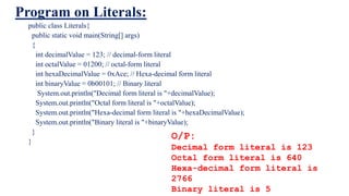 Program on Literals:
public class Literals{
public static void main(String[] args)
{
int decimalValue = 123; // decimal-form literal
int octalValue = 01200; // octal-form literal
int hexaDecimalValue = 0xAce; // Hexa-decimal form literal
int binaryValue = 0b00101; // Binary literal
System.out.println("Decimal form literal is "+decimalValue);
System.out.println("Octal form literal is "+octalValue);
System.out.println("Hexa-decimal form literal is "+hexaDecimalValue);
System.out.println("Binary literal is "+binaryValue);
}
}
O/P:
Decimal form literal is 123
Octal form literal is 640
Hexa-decimal form literal is
2766
Binary literal is 5
 