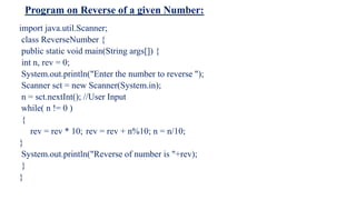 Program on Reverse of a given Number:
import java.util.Scanner;
class ReverseNumber {
public static void main(String args[]) {
int n, rev = 0;
System.out.println("Enter the number to reverse ");
Scanner sct = new Scanner(System.in);
n = sct.nextInt(); //User Input
while( n != 0 )
{
rev = rev * 10; rev = rev + n%10; n = n/10;
}
System.out.println("Reverse of number is "+rev);
}
}
 