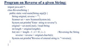 Program on Reverse of a given String:
import java.util.*;
class ReverseString {
public static void main(String args[]) {
String original, reverse = "";
Scanner sct = new Scanner(System.in);
System.out.println("Enter string to reverse");
original = sct.nextLine(); //read String
int length = original.length();
for( int i = length - 1 ; i>= 0 ; i-- ) //Reversing the String
reverse = reverse + original.charAt(i);
System.out.println("Reverse of entered string is: "+reverse);
}
}
 