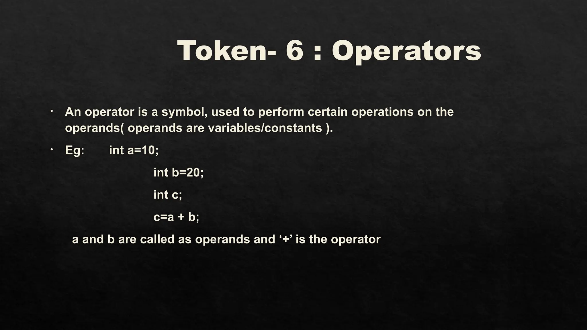 Token- 6 : Operators
• An operator is a symbol, used to perform certain operations on the
operands( operands are variables/constants ).
• Eg: int a=10;
int b=20;
int c;
c=a + b;
a and b are called as operands and ‘+’ is the operator
 