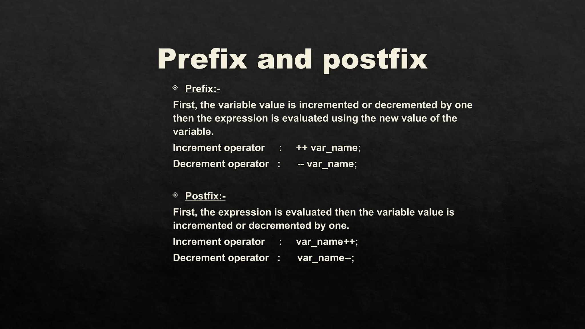 Prefix and postfix
 Prefix:-
First, the variable value is incremented or decremented by one
then the expression is evaluated using the new value of the
variable.
Increment operator : ++ var_name;
Decrement operator : -- var_name;
 Postfix:-
First, the expression is evaluated then the variable value is
incremented or decremented by one.
Increment operator : var_name++;
Decrement operator : var_name--;
 