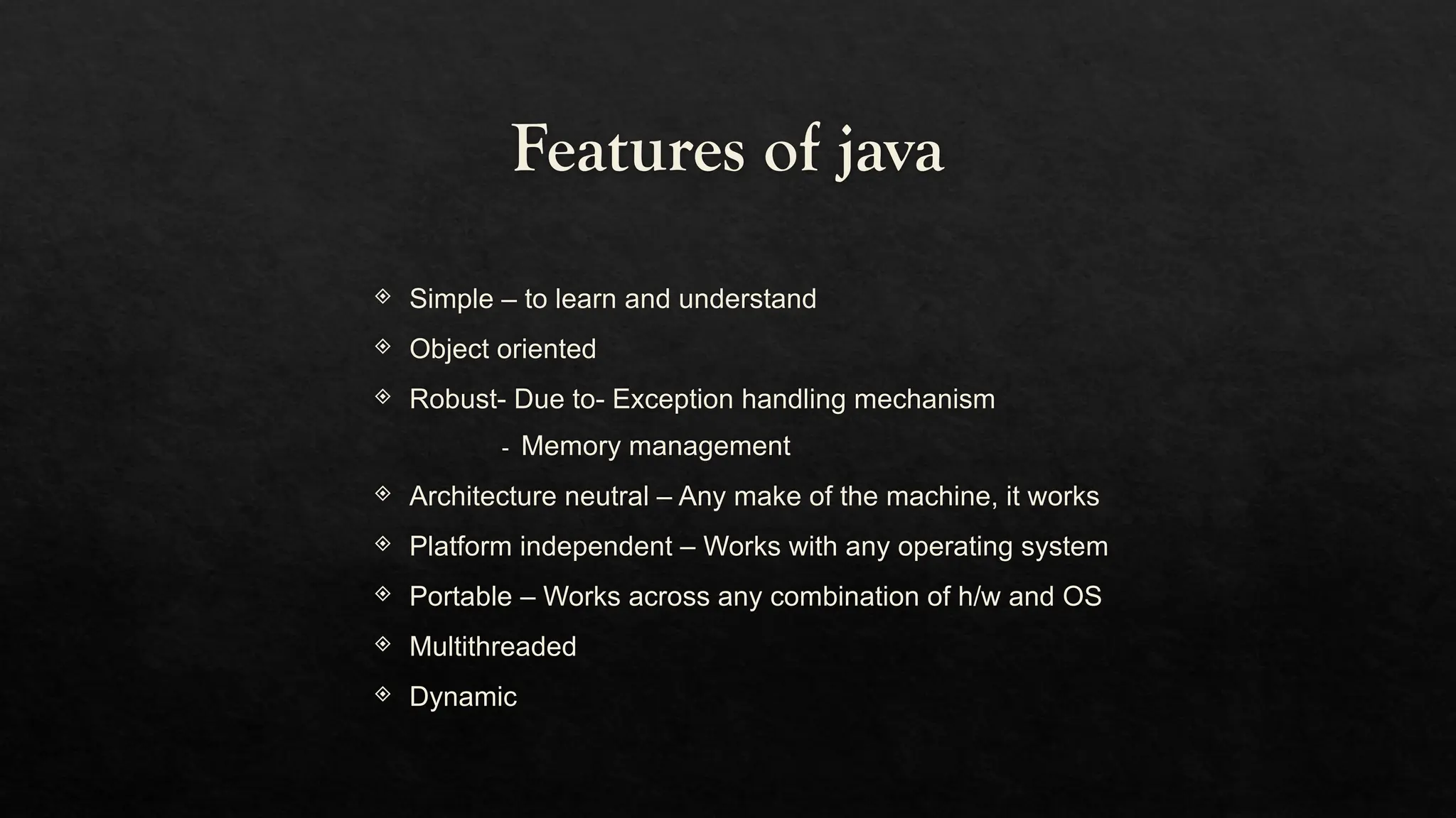 Features of java
 Simple – to learn and understand
 Object oriented
 Robust- Due to- Exception handling mechanism
- Memory management
 Architecture neutral – Any make of the machine, it works
 Platform independent – Works with any operating system
 Portable – Works across any combination of h/w and OS
 Multithreaded
 Dynamic
 