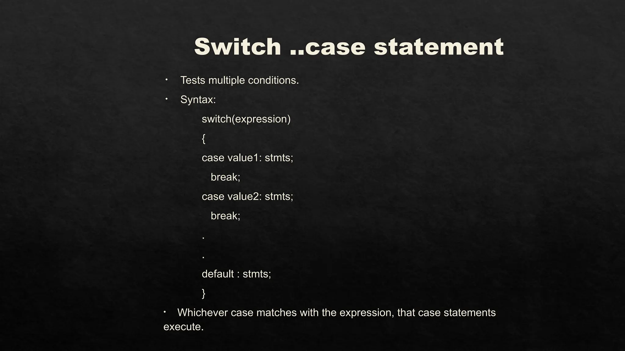 Switch ..case statement
• Tests multiple conditions.
• Syntax:
switch(expression)
{
case value1: stmts;
break;
case value2: stmts;
break;
.
.
default : stmts;
}
• Whichever case matches with the expression, that case statements
execute.
 