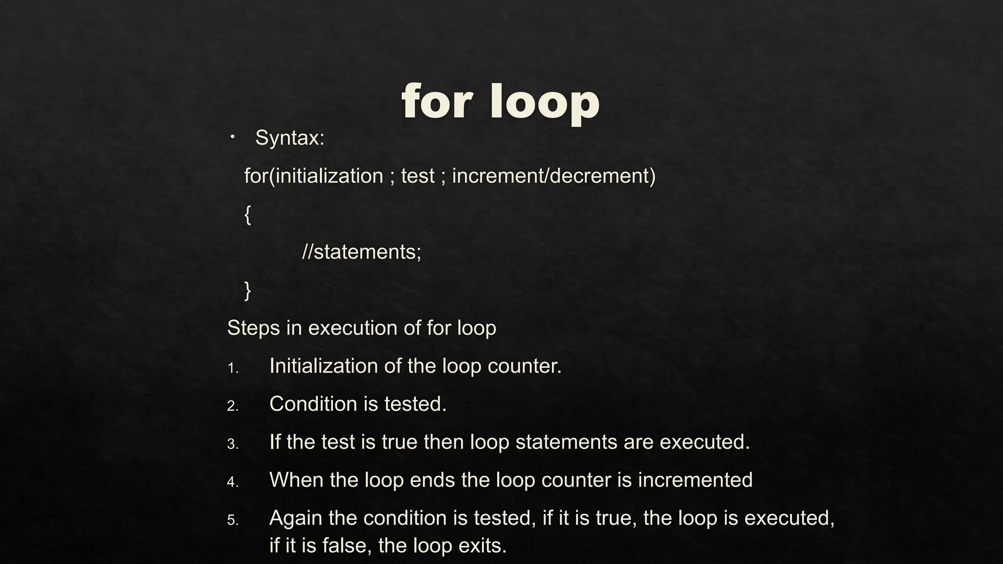 for loop
• Syntax:
for(initialization ; test ; increment/decrement)
{
//statements;
}
Steps in execution of for loop
1. Initialization of the loop counter.
2. Condition is tested.
3. If the test is true then loop statements are executed.
4. When the loop ends the loop counter is incremented
5. Again the condition is tested, if it is true, the loop is executed,
if it is false, the loop exits.
 