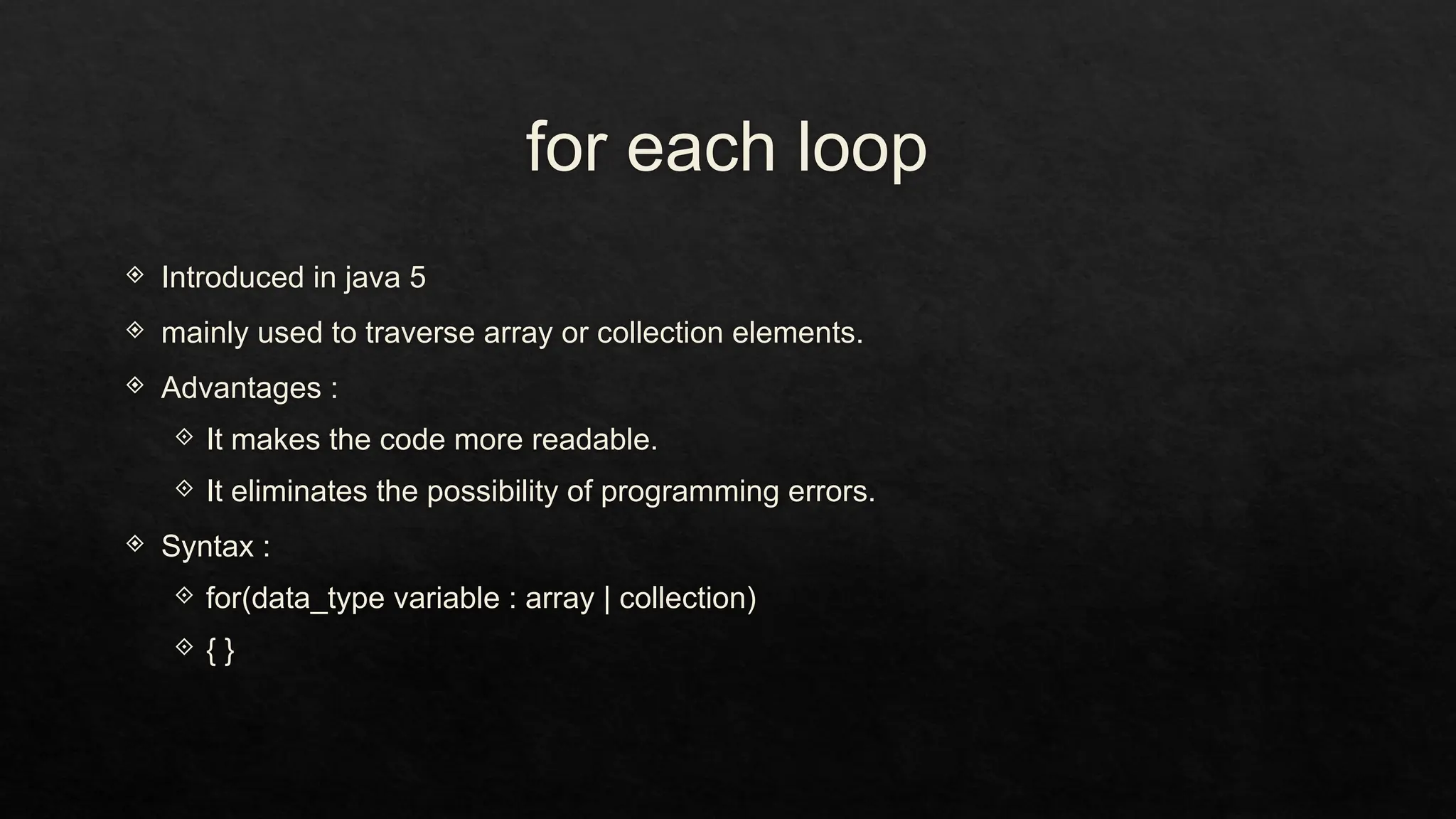 for each loop
 Introduced in java 5
 mainly used to traverse array or collection elements.
 Advantages :
 It makes the code more readable.
 It eliminates the possibility of programming errors.
 Syntax :
 for(data_type variable : array | collection)
 { }
 