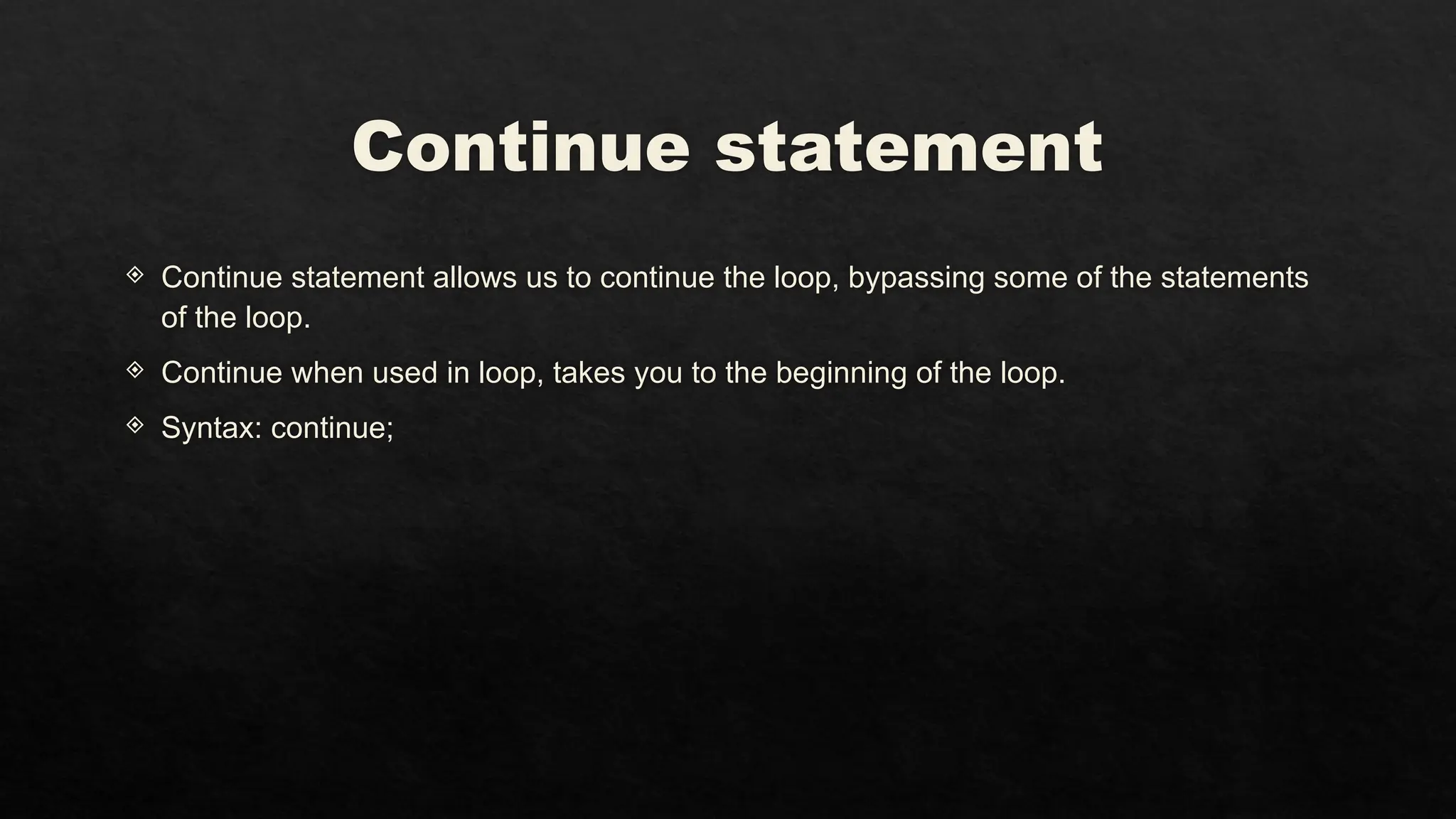 Continue statement
 Continue statement allows us to continue the loop, bypassing some of the statements
of the loop.
 Continue when used in loop, takes you to the beginning of the loop.
 Syntax: continue;
 