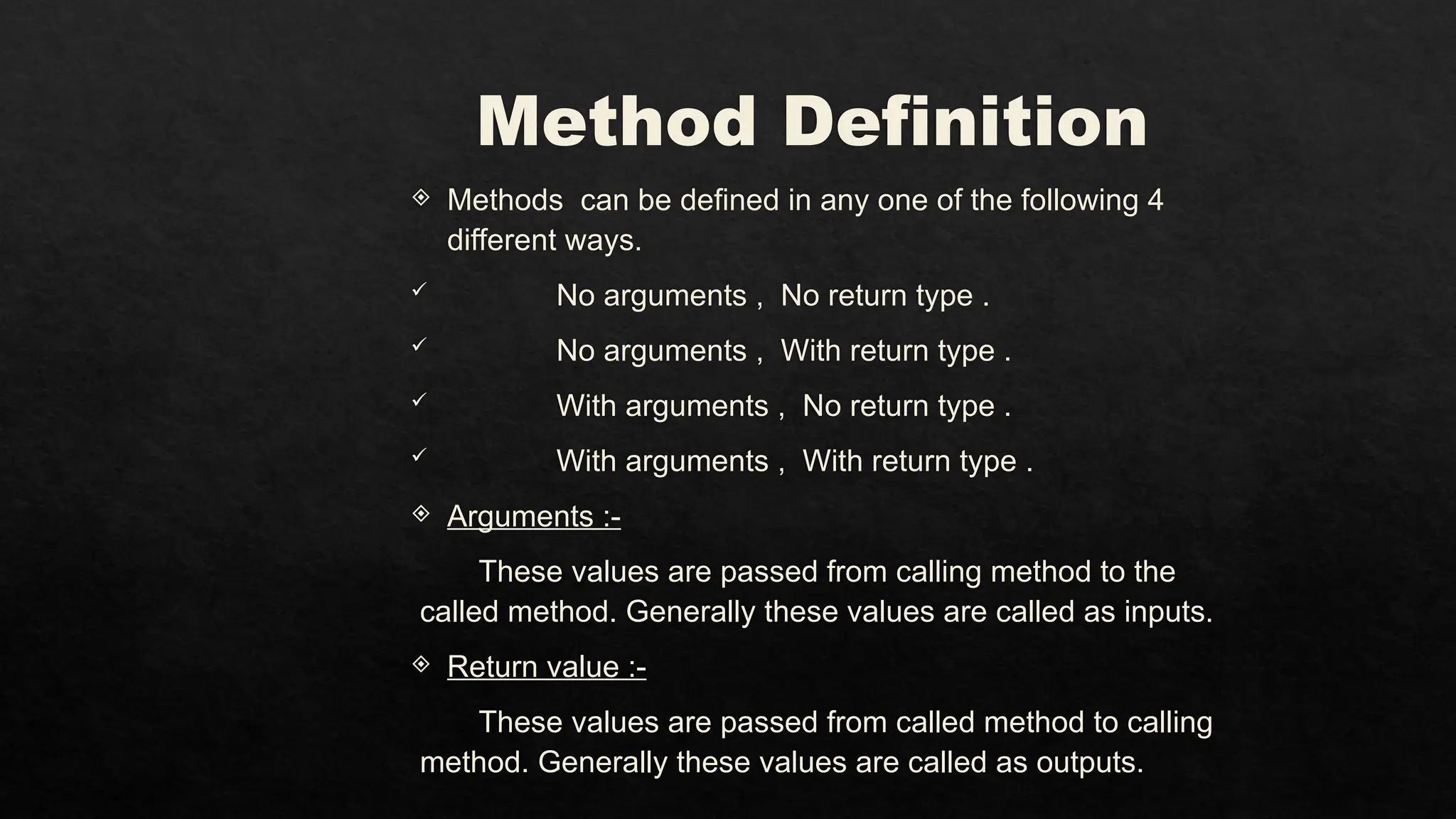 Method Definition
 Methods can be defined in any one of the following 4
different ways.
 No arguments , No return type .
 No arguments , With return type .
 With arguments , No return type .
 With arguments , With return type .
 Arguments :-
These values are passed from calling method to the
called method. Generally these values are called as inputs.
 Return value :-
These values are passed from called method to calling
method. Generally these values are called as outputs.
 