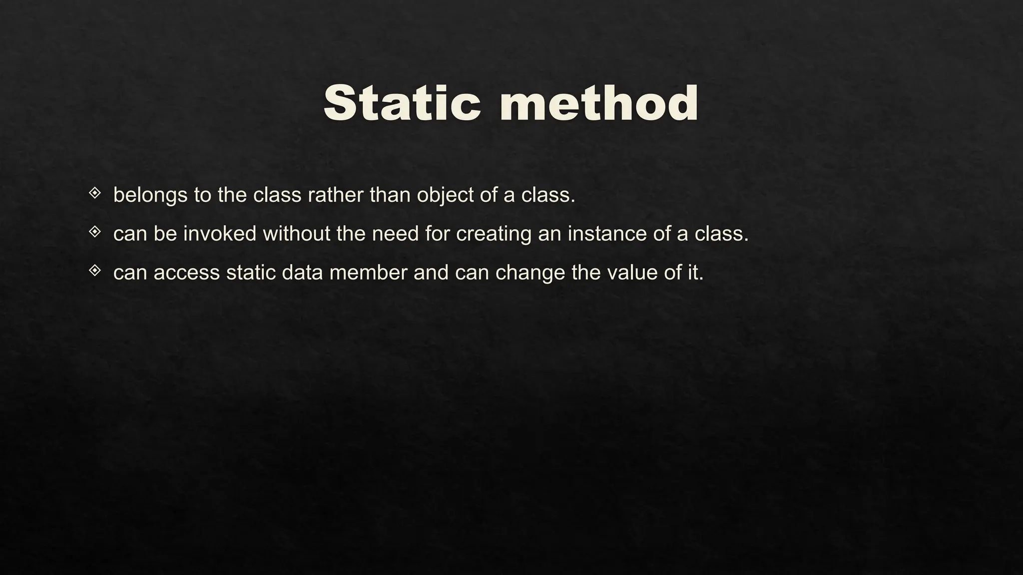 Static method
 belongs to the class rather than object of a class.
 can be invoked without the need for creating an instance of a class.
 can access static data member and can change the value of it.
 