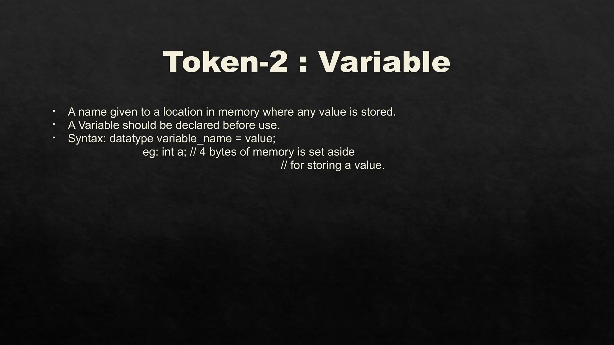 Token-2 : Variable
• A name given to a location in memory where any value is stored.
• A Variable should be declared before use.
• Syntax: datatype variable_name = value;
eg: int a; // 4 bytes of memory is set aside
// for storing a value.
 