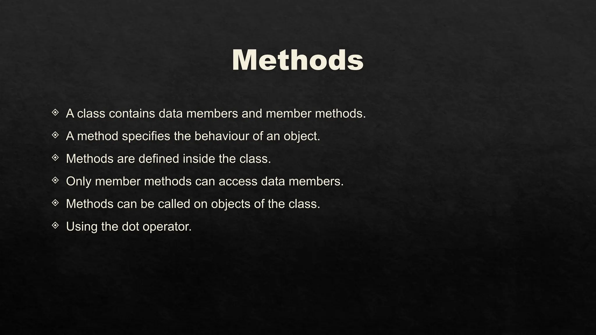 Methods
 A class contains data members and member methods.
 A method specifies the behaviour of an object.
 Methods are defined inside the class.
 Only member methods can access data members.
 Methods can be called on objects of the class.
 Using the dot operator.
 