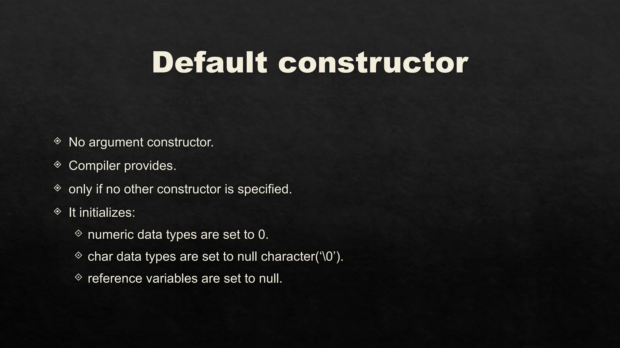 Default constructor
 No argument constructor.
 Compiler provides.
 only if no other constructor is specified.
 It initializes:
 numeric data types are set to 0.
 char data types are set to null character(‘0’).
 reference variables are set to null.
 