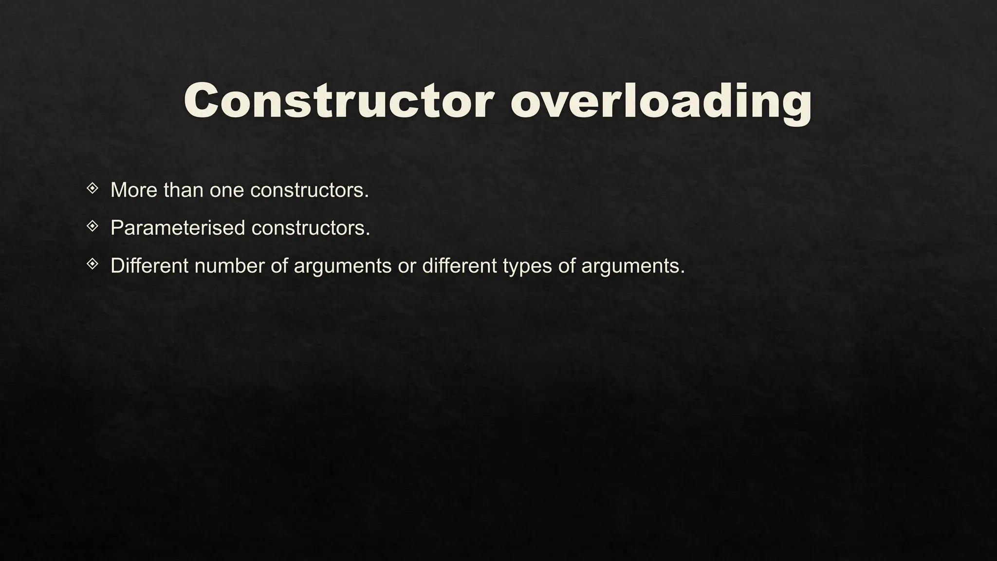 Constructor overloading
 More than one constructors.
 Parameterised constructors.
 Different number of arguments or different types of arguments.
 